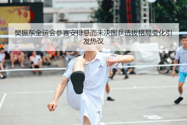 樊振东全运会参赛安排悬而未决国乒选拔格局变化引发热议