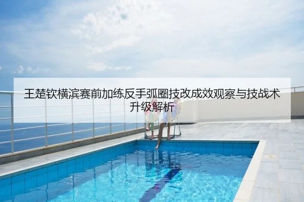 王楚钦横滨赛前加练反手弧圈技改成效观察与技战术升级解析