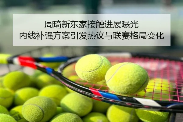 周琦新东家接触进展曝光 内线补强方案引发热议与联赛格局变化