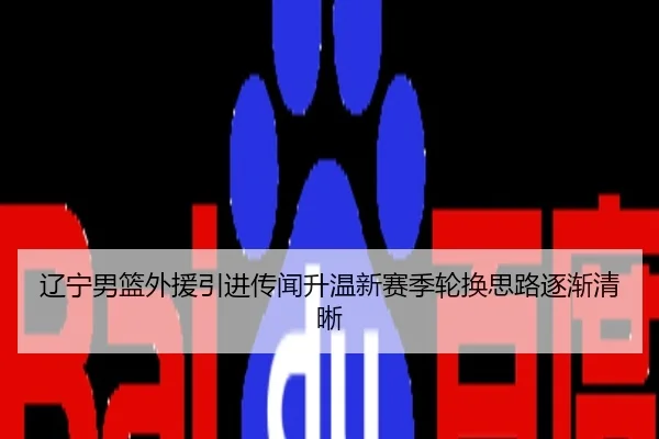 辽宁男篮外援引进传闻升温新赛季轮换思路逐渐清晰
