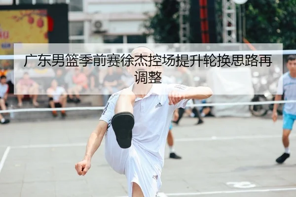 广东男篮季前赛徐杰控场提升轮换思路再调整