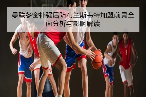 曼联冬窗补强后防布兰斯韦特加盟前景全面分析与影响解读