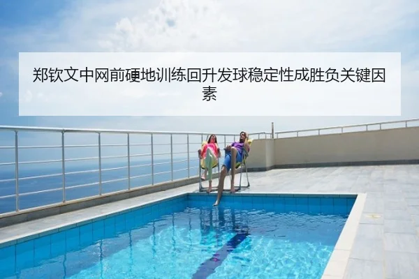郑钦文中网前硬地训练回升发球稳定性成胜负关键因素